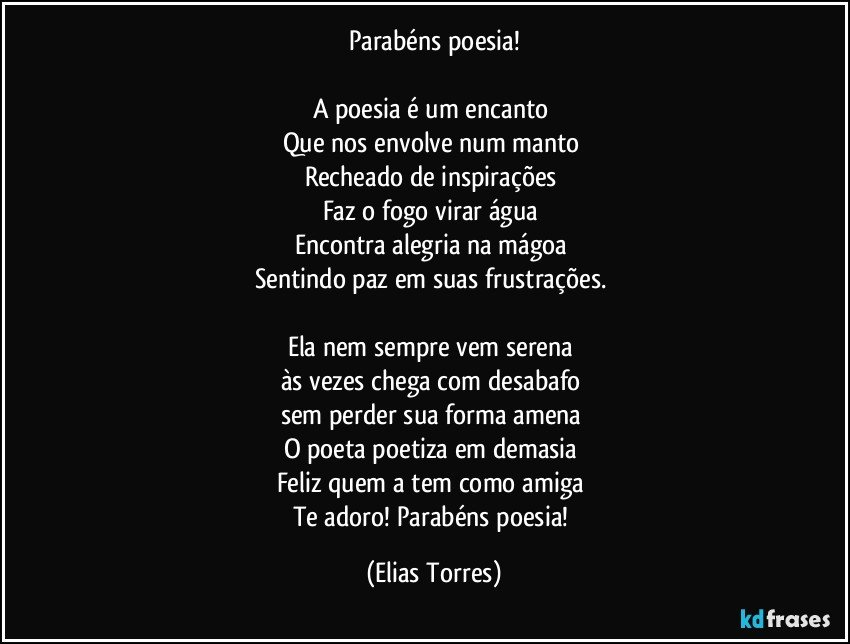 Parabéns poesia!

A poesia é um encanto 
Que nos envolve num manto 
Recheado de inspirações 
Faz o fogo virar água 
Encontra alegria na mágoa 
Sentindo paz em suas frustrações. 

Ela nem sempre vem serena 
às vezes chega com desabafo 
sem perder sua forma amena 
O poeta poetiza em demasia 
Feliz quem a tem como amiga 
Te adoro! Parabéns poesia! (Elias Torres)