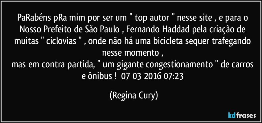 PaRabéns pRa mim  por ser um " top autor " nesse site  , e para o Nosso Prefeito de São Paulo , Fernando Haddad pela criação de muitas  " ciclovias " , onde não há uma bicicleta  sequer trafegando nesse momento , 
mas em contra partida,  "  um gigante congestionamento " de carros e ônibus !        07/03/2016   07:23 (Regina Cury)