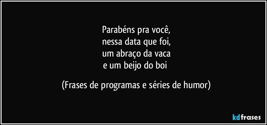 Parabéns pra você,
nessa data que foi,
um abraço da vaca
e um beijo do boi (Frases de programas e séries de humor)