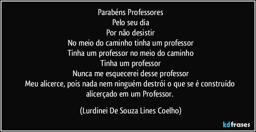 Parabéns Professores
Pelo seu dia
Por não desistir
No meio do caminho  tinha um professor
Tinha um professor no meio do caminho
Tinha um professor
Nunca me esquecerei desse professor
Meu alicerce, pois nada nem ninguém destrói o que se é construído alicerçado em um Professor. (Lurdinei De Souza Lines Coelho)