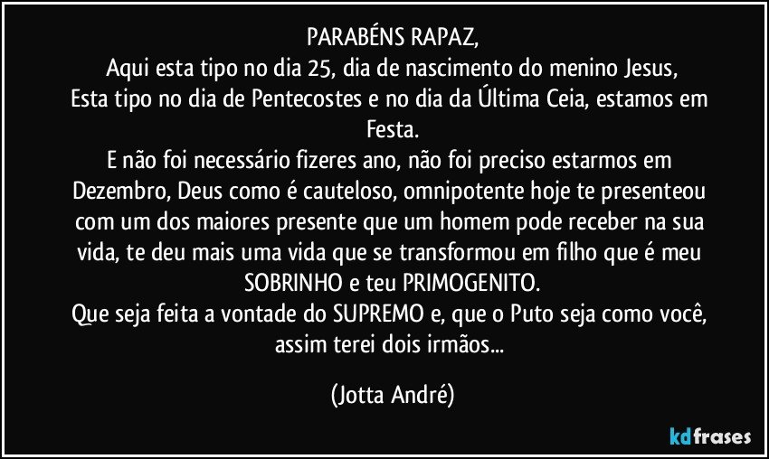 PARABÉNS RAPAZ,
Aqui esta tipo no dia 25, dia de nascimento do menino Jesus,
Esta tipo no dia de Pentecostes e no dia da Última Ceia, estamos em Festa.
E não foi necessário fizeres ano, não foi preciso estarmos em Dezembro, Deus como é cauteloso, omnipotente hoje te presenteou com um dos maiores presente que um homem pode receber na sua vida, te deu mais uma vida que se transformou em filho que é meu SOBRINHO e teu PRIMOGENITO.
Que seja feita a vontade do SUPREMO e, que o Puto seja como você, assim terei dois irmãos... (Jotta André)