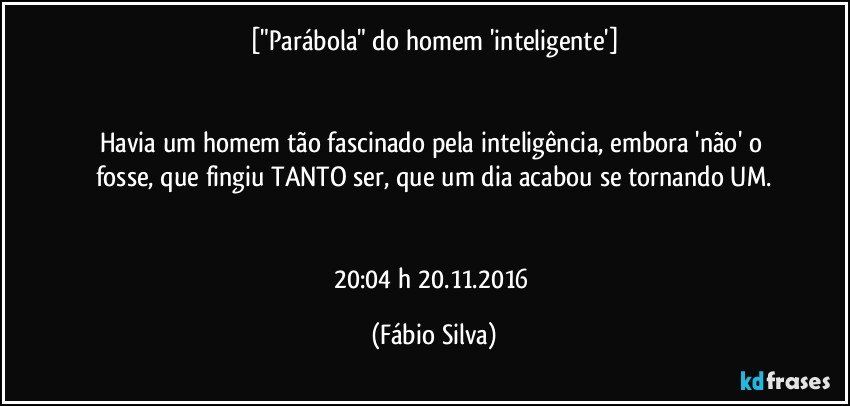 ["Parábola" do homem 'inteligente']


Havia um homem tão fascinado pela inteligência, embora 'não' o fosse, que fingiu TANTO ser,  que um dia acabou se tornando UM.


20:04 h  20.11.2016 (Fábio Silva)