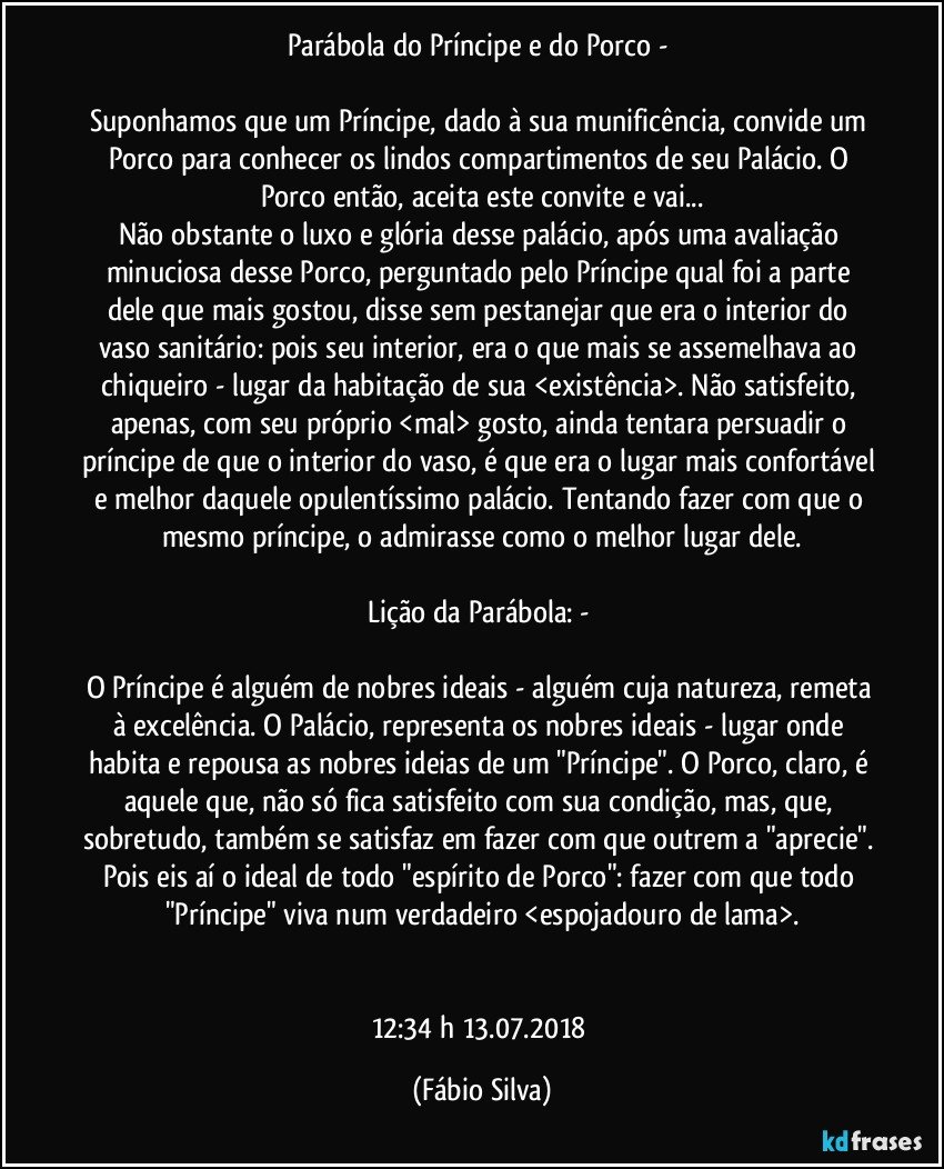 Parábola do Príncipe e do Porco - 

Suponhamos que um Príncipe, dado à sua munificência, convide um Porco para conhecer os lindos compartimentos de seu Palácio. O Porco então,  aceita este convite e vai...
Não obstante o luxo e glória desse palácio, após uma avaliação minuciosa desse Porco, perguntado pelo Príncipe  qual foi a parte dele que mais gostou, disse sem pestanejar que era o interior do vaso sanitário: pois seu interior, era o que mais se assemelhava ao chiqueiro - lugar da  habitação de sua <existência>. Não satisfeito, apenas, com seu próprio <mal> gosto, ainda tentara persuadir o príncipe de que o interior do vaso, é que era o lugar mais confortável e melhor daquele opulentíssimo  palácio. Tentando fazer com que o mesmo príncipe,  o admirasse como o melhor lugar dele.

Lição da Parábola: - 

O Príncipe é alguém de nobres ideais - alguém cuja natureza,  remeta à excelência. O Palácio,  representa os nobres ideais - lugar  onde habita e repousa as nobres ideias de um "Príncipe". O Porco, claro, é aquele que,  não só  fica satisfeito com sua condição, mas, que, sobretudo, também se satisfaz em fazer com que outrem a "aprecie". Pois eis aí o ideal de todo "espírito de Porco": fazer com que todo "Príncipe" viva num verdadeiro <espojadouro de lama>.


12:34 h 13.07.2018 (Fábio Silva)