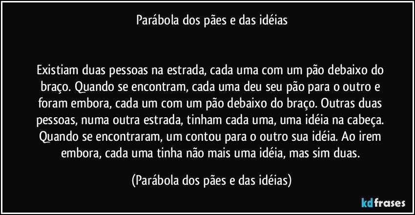 Parábola dos pães e das idéias
 
 
Existiam duas pessoas na estrada, cada uma com um pão debaixo do braço. Quando se encontram, cada uma deu seu pão para o outro e foram embora, cada um com um pão debaixo do braço. Outras duas pessoas, numa outra estrada, tinham cada uma, uma idéia na cabeça. Quando se encontraram, um contou para o outro sua idéia. Ao irem embora, cada uma tinha não mais uma idéia, mas sim duas. (Parábola dos pães e das idéias)