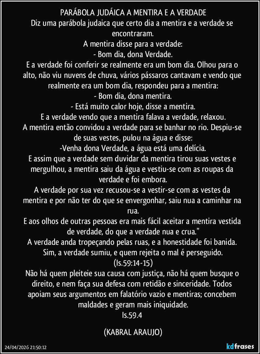 PARÁBOLA JUDÁICA A MENTIRA E A VERDADE
Diz uma parábola judaica que certo dia a mentira e a verdade se encontraram.
A mentira disse para a verdade:
- Bom dia, dona Verdade.
E a verdade foi conferir se realmente era um bom dia. Olhou para o alto, não viu nuvens de chuva, vários pássaros cantavam e vendo que realmente era um bom dia, respondeu para a mentira:
- Bom dia, dona mentira.
- Está muito calor hoje, disse a mentira.
E a verdade vendo que a mentira falava a verdade, relaxou.
A mentira então convidou a verdade para se banhar no rio. Despiu-se de suas vestes, pulou na água e disse:
-Venha dona Verdade, a água está uma delícia.
E assim que a verdade sem duvidar da mentira tirou suas vestes e mergulhou, a mentira saiu da água e vestiu-se com as roupas da verdade e foi embora.
A verdade por sua vez recusou-se a vestir-se com as vestes da mentira e por não ter do que se envergonhar, saiu nua a caminhar na rua.
E aos olhos de outras pessoas era mais fácil aceitar a mentira vestida de verdade, do que a verdade nua e crua."
A verdade anda tropeçando pelas ruas, e a honestidade foi banida. Sim, a verdade sumiu, e quem rejeita o mal é perseguido.
(Is.59:14-15)
Não há quem pleiteie sua causa com justiça, não há quem busque o direito, e nem faça sua defesa com retidão e sinceridade. Todos apoiam seus argumentos em falatório vazio e mentiras; concebem maldades e geram mais iniquidade.
Is.59.4 (KABRAL ARAUJO)
