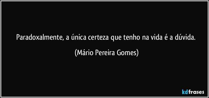 Paradoxalmente, a única certeza que tenho na vida é a dúvida. (Mário Pereira Gomes)