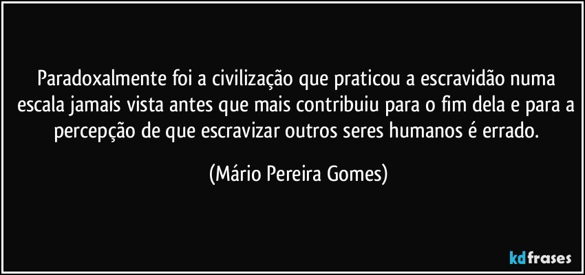 Paradoxalmente foi a civilização que praticou a escravidão numa escala jamais vista antes que mais contribuiu para o fim dela e para a percepção de que escravizar outros seres humanos é errado. (Mário Pereira Gomes)