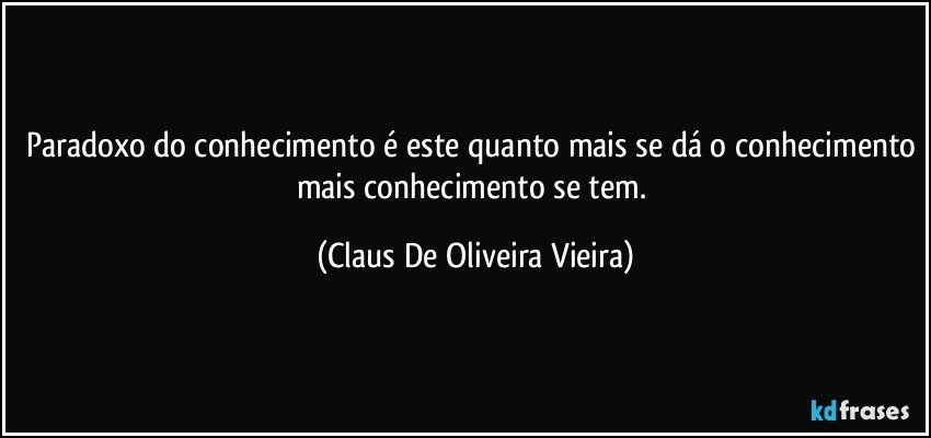 Paradoxo do conhecimento é este quanto mais se dá o conhecimento mais conhecimento se tem. (Claus De Oliveira Vieira)