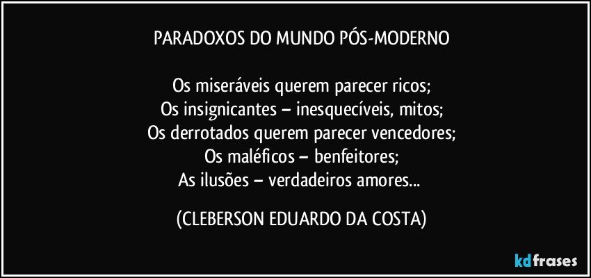 PARADOXOS DO MUNDO PÓS-MODERNO

Os miseráveis querem  parecer ricos;
Os insignicantes – inesquecíveis, mitos;
Os derrotados querem parecer vencedores;
Os maléficos – benfeitores;
As ilusões – verdadeiros amores... (CLEBERSON EDUARDO DA COSTA)