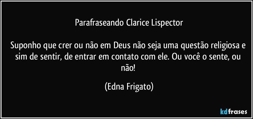 Parafraseando Clarice Lispector

Suponho que crer ou não em Deus  não seja uma questão religiosa e sim de sentir, de entrar em contato com ele. Ou você o sente, ou não! (Edna Frigato)