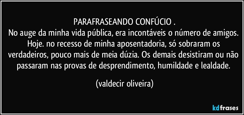 PARAFRASEANDO CONFÚCIO⁠.
No auge da minha vida pública, era incontáveis o número de amigos. Hoje. no recesso de minha aposentadoria, só sobraram os verdadeiros, pouco mais de meia dúzia. Os demais desistiram ou não passaram nas provas de desprendimento, humildade e lealdade. (valdecir oliveira)