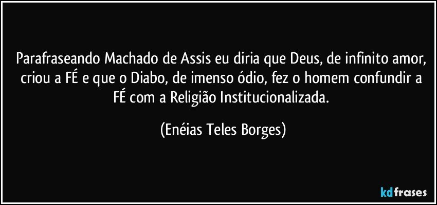 Parafraseando Machado de Assis eu diria que Deus, de infinito amor, criou a FÉ e que o Diabo, de imenso ódio, fez o homem confundir a FÉ com a Religião Institucionalizada. (Enéias Teles Borges)