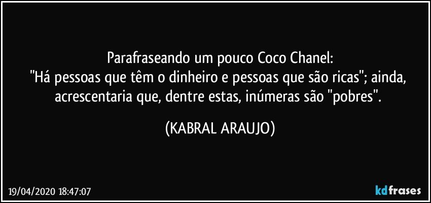 Parafraseando um pouco Coco Chanel:
"Há pessoas que têm o dinheiro e pessoas que são ricas"; ainda, acrescentaria que, dentre estas, inúmeras são "pobres". (KABRAL ARAUJO)