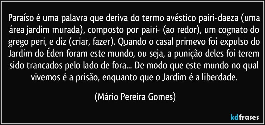 Paraíso é uma palavra que deriva do termo avéstico pairi-daeza (uma área/jardim murada), composto por pairi- (ao redor), um cognato do grego peri, e diz (criar, fazer). Quando o casal primevo foi expulso do Jardim do Éden foram este mundo, ou seja, a punição deles foi terem sido trancados pelo lado de fora... De modo que este mundo no qual vivemos é a prisão, enquanto que o Jardim é a liberdade. (Mário Pereira Gomes)