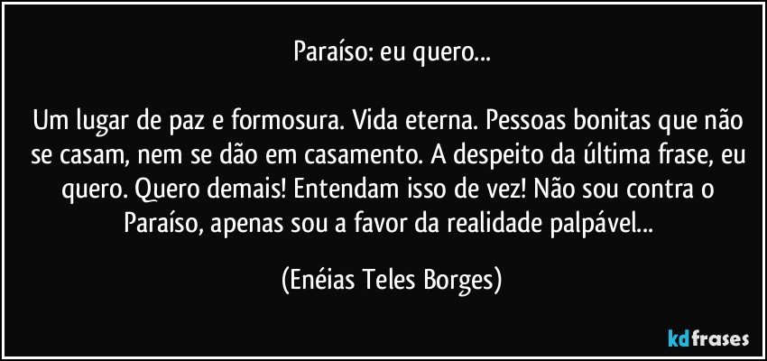 Paraíso: eu quero...

Um lugar de paz e formosura. Vida eterna. Pessoas bonitas que não se casam, nem se dão em casamento. A despeito da última frase, eu quero. Quero demais! Entendam isso de vez! Não sou contra o Paraíso, apenas sou a favor da realidade palpável... (Enéias Teles Borges)