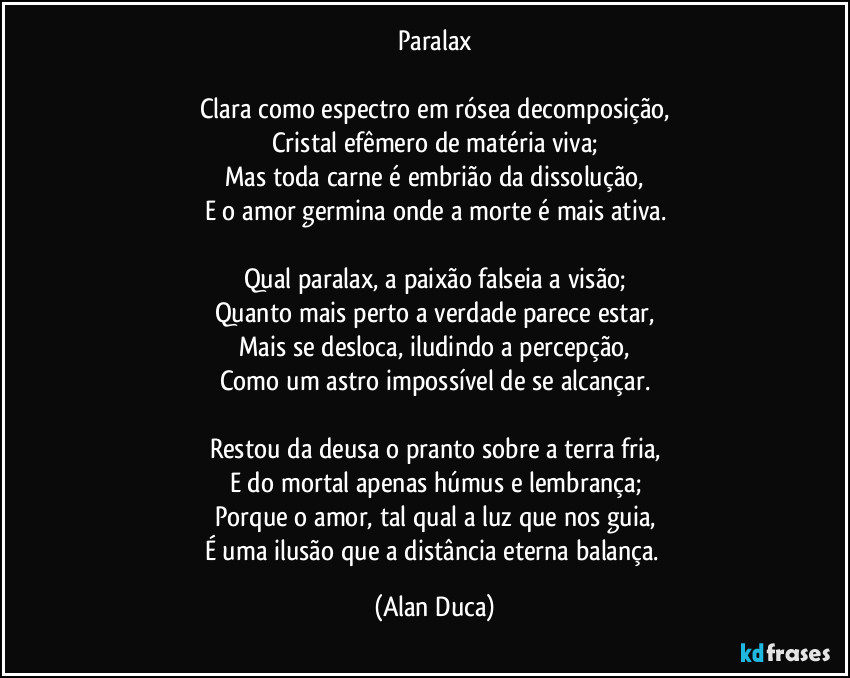Paralax

Clara como espectro em rósea decomposição,
Cristal efêmero  de matéria viva;
Mas toda carne é embrião da dissolução,
E o amor germina onde a morte é mais ativa.

Qual paralax, a paixão falseia a visão;
Quanto mais perto a verdade parece estar,
Mais se desloca, iludindo a percepção,
Como um astro impossível de se alcançar.

Restou da deusa o pranto sobre a terra fria,
E do mortal apenas húmus e lembrança;
Porque o amor, tal qual a luz que nos guia,
É uma ilusão que a distância eterna balança. (Alan Duca)