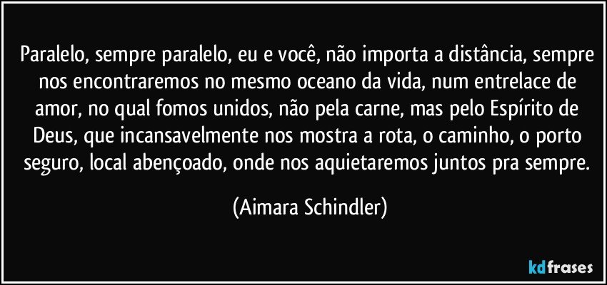 Paralelo, sempre paralelo, eu e você, não importa a distância, sempre nos encontraremos no mesmo oceano da vida, num entrelace de amor, no qual fomos unidos, não pela carne, mas pelo Espírito de Deus, que incansavelmente nos mostra a rota, o caminho, o porto seguro, local abençoado, onde nos aquietaremos juntos pra sempre. (Aimara Schindler)