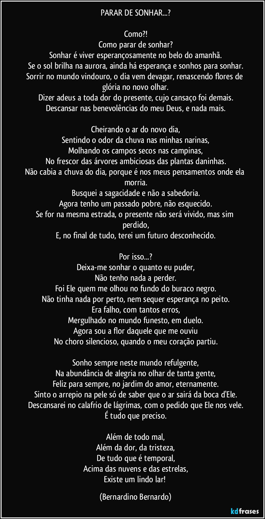 PARAR DE SONHAR...?

Como?!
Como parar de sonhar?
Sonhar é viver esperançosamente no belo do amanhã.
Se o sol brilha na aurora, ainda há esperança e sonhos para sonhar.
Sorrir no mundo vindouro, o dia vem devagar, renascendo flores de glória no novo olhar.
Dizer adeus a toda dor do presente, cujo cansaço foi demais.
Descansar nas benevolências do meu Deus, e nada mais.

Cheirando o ar do novo dia,
Sentindo o odor da chuva nas minhas narinas,
Molhando os campos secos nas campinas,
No frescor das árvores ambiciosas das plantas daninhas.
Não cabia a chuva do dia, porque é nos meus pensamentos onde ela morria.
Busquei a sagacidade e não a sabedoria.
Agora tenho um passado pobre, não esquecido.
Se for na mesma estrada, o presente não será vivido, mas sim perdido,
E, no final de tudo, terei um futuro desconhecido.

Por isso...?
Deixa-me sonhar o quanto eu puder,
Não tenho nada a perder.
Foi Ele quem me olhou no fundo do buraco negro.
Não tinha nada por perto, nem sequer esperança no peito.
Era falho, com tantos erros,
Mergulhado no mundo funesto, em duelo.
Agora sou a flor daquele que me ouviu
No choro silencioso, quando o meu coração partiu.

Sonho sempre neste mundo refulgente,
Na abundância de alegria no olhar de tanta gente,
Feliz para sempre, no jardim do amor, eternamente.
Sinto o arrepio na pele só de saber que o ar sairá da boca d'Ele.
Descansarei no calafrio de lágrimas, com o pedido que Ele nos vele.
É tudo que preciso.

Além de todo mal,
Além da dor, da tristeza,
De tudo que é temporal,
Acima das nuvens e das estrelas,
Existe um lindo lar! (Bernardino Bernardo)