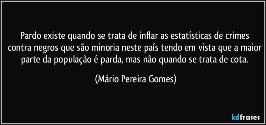 Pardo existe quando se trata de inflar as estatísticas de crimes contra negros que são minoria neste país tendo em vista que a maior parte da população é parda, mas não quando se trata de cota. (Mário Pereira Gomes)