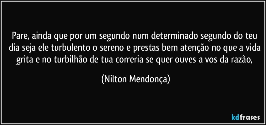 Pare, ainda que por um segundo num determinado segundo do teu dia seja ele turbulento o sereno e prestas bem atenção no que a vida grita e no turbilhão de tua correria se quer ouves a vos da razão, (Nilton Mendonça)