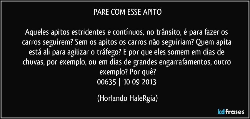 PARE COM ESSE APITO

Aqueles apitos estridentes e contínuos, no trânsito, é para fazer os carros seguirem? Sem os apitos os carros não seguiriam? Quem apita está ali para agilizar o tráfego? E por que eles somem em dias de chuvas, por exemplo, ou em dias de grandes engarrafamentos, outro exemplo? Por quê?
00635 | 10/09/2013 (Horlando HaleRgia)