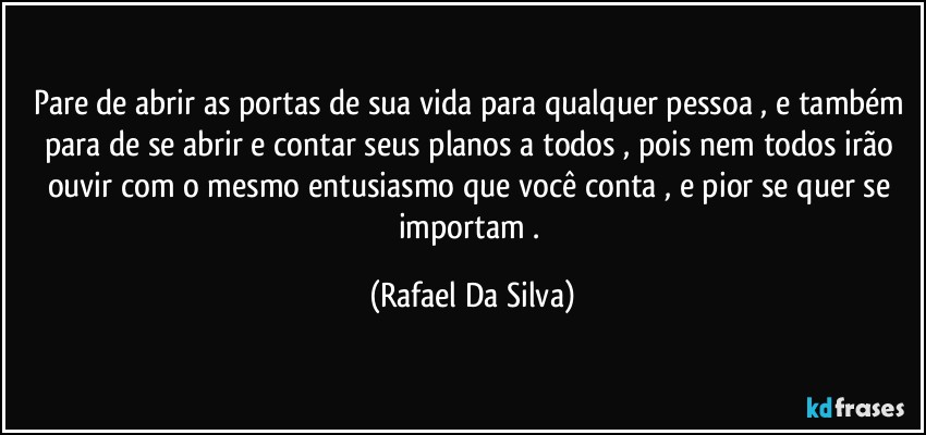 Pare de abrir as portas de sua vida para qualquer pessoa , e também para de se abrir e contar seus planos a todos , pois nem todos irão ouvir com o mesmo entusiasmo que você conta , e pior se quer se importam . (Rafael Da Silva)