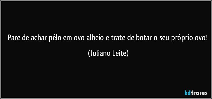 Pare de achar pêlo em ovo alheio e trate de botar o seu próprio ovo! (Juliano Leite)