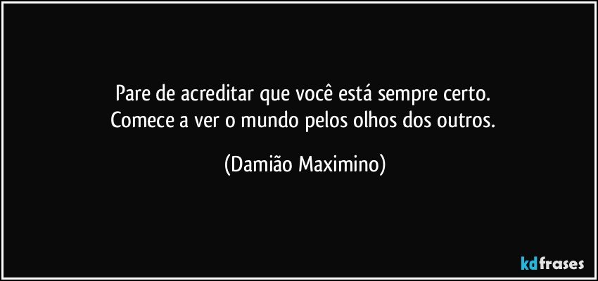 Pare de acreditar que você está sempre certo. 
Comece a ver o mundo pelos olhos dos outros. (Damião Maximino)