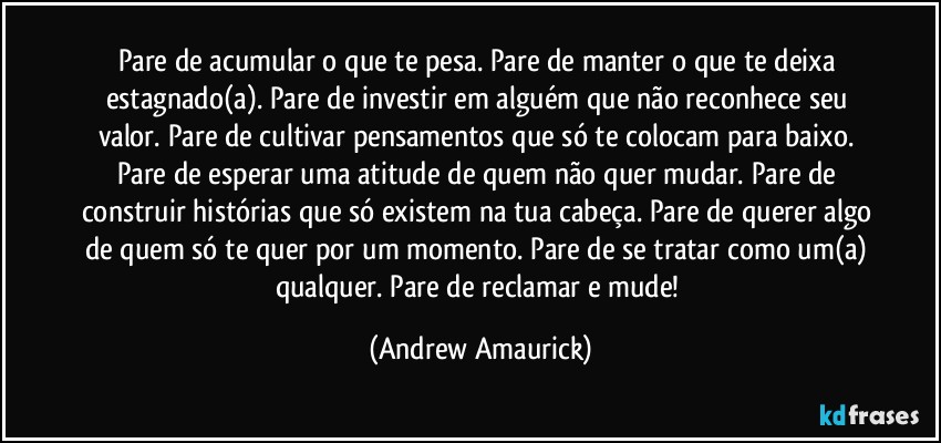 Pare de acumular o que te pesa. Pare de manter o que te deixa estagnado(a). Pare de investir em alguém que não reconhece seu valor. Pare de cultivar pensamentos que só te colocam para baixo. Pare de esperar uma atitude de quem não quer mudar. Pare de construir histórias que só existem na tua cabeça. Pare de querer algo de quem só te quer por um momento. Pare de se tratar como um(a) qualquer. Pare de reclamar e mude! (Andrew Amaurick)