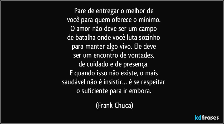 Pare de entregar o melhor de 
você para quem oferece o mínimo. 
O amor não deve ser um campo 
de batalha onde você luta sozinho 
para manter algo vivo. Ele deve 
ser um encontro de vontades, 
de cuidado e de presença. 
E quando isso não existe, o mais 
saudável não é insistir… é se respeitar 
o suficiente para ir embora. (Frank Chuca)