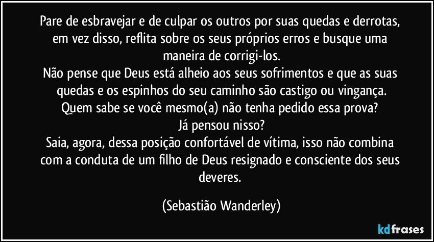 Pare de esbravejar e de culpar os outros por suas quedas e derrotas, em vez disso, reflita sobre os seus próprios erros e busque uma maneira de corrigi-los.
Não pense que Deus está alheio aos seus sofrimentos e que as suas quedas e os espinhos do seu caminho são castigo ou vingança.
Quem sabe se você mesmo(a) não tenha pedido essa prova? 
Já pensou nisso?
Saia, agora, dessa posição confortável de vítima, isso não combina com a conduta de um filho de Deus resignado e consciente dos seus deveres. (Sebastião Wanderley)