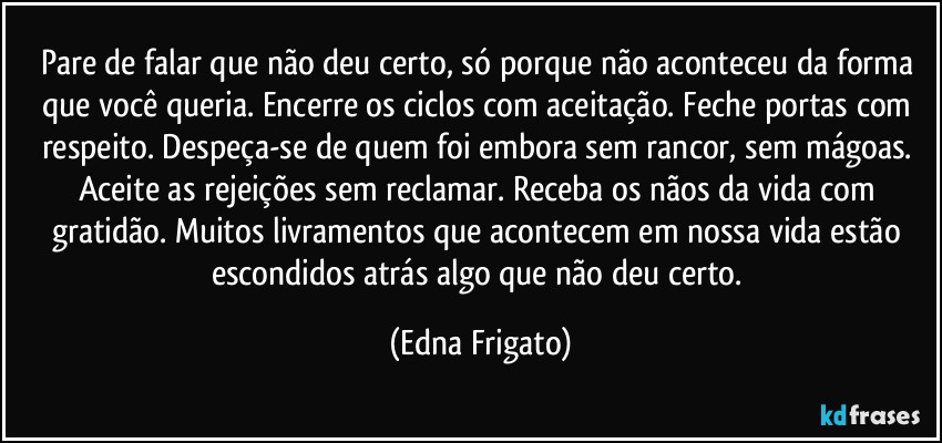 Pare de falar que não  deu certo, só porque não aconteceu da forma que você queria. Encerre os ciclos com aceitação. Feche portas com respeito. Despeça-se de quem foi embora sem rancor, sem mágoas. Aceite as rejeições sem reclamar. Receba os nãos da vida com gratidão. Muitos livramentos que  acontecem em nossa vida estão escondidos atrás algo que não deu certo. (Edna Frigato)