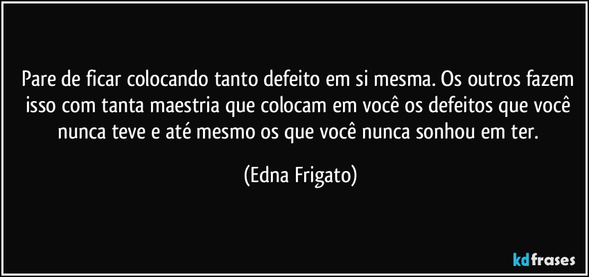 Pare de ficar colocando tanto defeito em si mesma. Os outros fazem isso com tanta maestria que colocam em você os defeitos que você nunca teve e até mesmo os que você nunca sonhou em ter. (Edna Frigato)