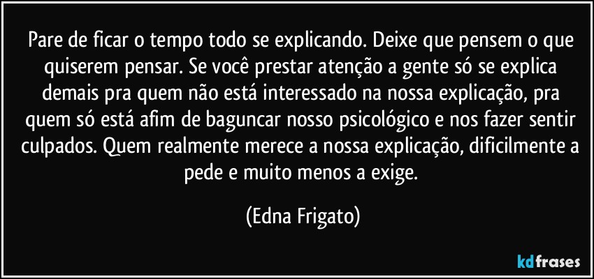 Pare de ficar o tempo todo se explicando. Deixe que pensem o que quiserem pensar. Se você prestar atenção a gente só se explica demais pra quem não está interessado na nossa explicação, pra quem só está afim de baguncar nosso psicológico e nos fazer sentir culpados. Quem realmente merece a nossa explicação, dificilmente a pede e muito menos a exige. (Edna Frigato)