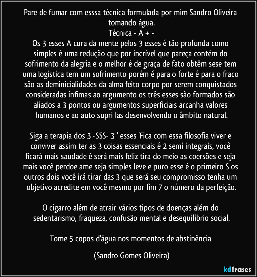 Pare de fumar com esssa técnica formulada por mim Sandro Oliveira tomando água.
Técnica  - A + -
Os 3 esses A cura da mente pelos 3 esses é tão profunda como simples é uma redução que por incrível que pareça contém do sofrimento da alegria e o melhor é de graça de fato  obtêm sese tem uma logística tem um sofrimento porém é para o forte é para o fraco são as deminicialidades da alma feito corpo por serem conquistados consideradas ínfimas ao argumento os três esses são formados são aliados a 3 pontos ou argumentos superficiais arcanha valores humanos e ao auto supri las desenvolvendo o âmbito natural.

Siga a terapia dos 3  -SSS- 3 ' esses 'Fica com essa filosofia viver e conviver assim ter as 3 coisas essenciais é 2 semi integrais, você ficará mais saudade é será mais feliz tira do meio as coersões e seja mais você perdoe ame seja simples leve e puro esse é o primeiro S os outros dois você irá tirar das 3 que será seu compromisso tenha um objetivo acredite em você mesmo por fim 7 o número da perfeição.

O cigarro além de atrair vários tipos de doenças além do sedentarismo, fraqueza, confusão mental e desequilíbrio social.

Tome 5 copos d'água nos momentos de abstinência (Sandro Gomes Oliveira)