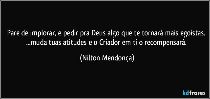 Pare de implorar, e pedir pra Deus algo que te tornará mais egoistas. ...muda tuas  atitudes e o Criador em ti o recompensará. (Nilton Mendonça)