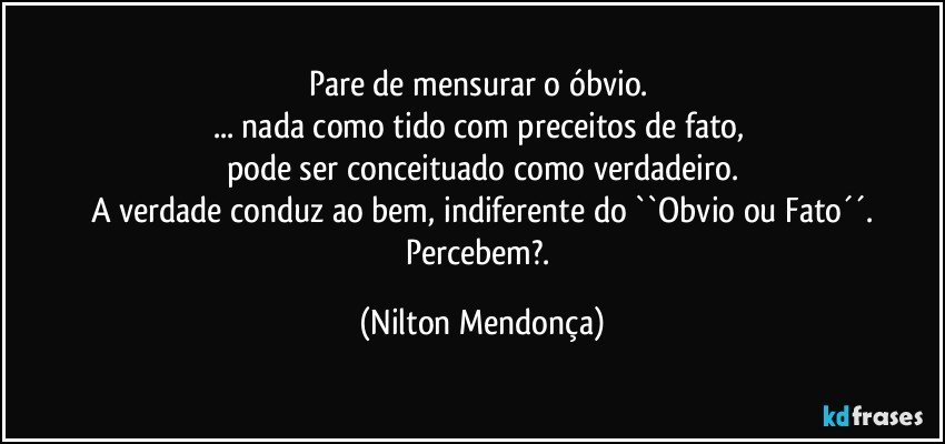 Pare de mensurar o óbvio. 
... nada como tido com preceitos de fato, 
pode ser conceituado como verdadeiro.
A verdade conduz ao bem, indiferente do ``Obvio ou Fato´´.
Percebem?. (Nilton Mendonça)