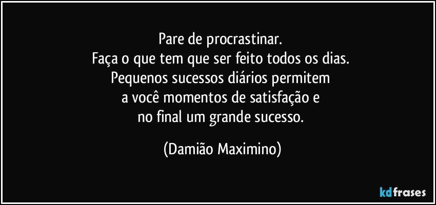 Pare de procrastinar. 
Faça o que tem que ser feito todos os dias. 
Pequenos sucessos diários permitem 
a você momentos de satisfação e 
no final um grande sucesso. (Damião Maximino)