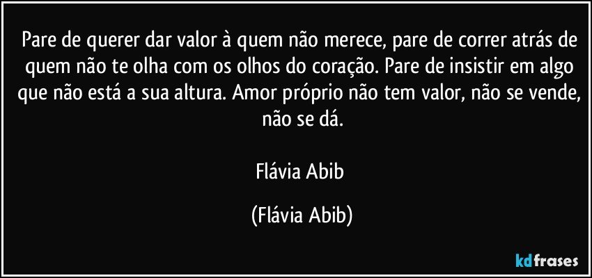 Pare de querer dar valor à quem não merece, pare de correr atrás de quem não te olha com os olhos do coração. Pare de insistir em algo que não está a sua altura. Amor próprio não tem valor, não se vende, não se dá.

Flávia Abib (Flávia Abib)