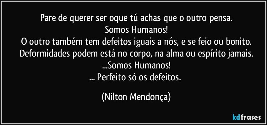 Pare de querer ser oque tú achas que o outro pensa.
Somos Humanos!
O outro também tem defeitos iguais a nós, e se feio ou bonito.
Deformidades podem está no corpo, na alma ou espírito jamais.
...Somos Humanos!
... Perfeito só os defeitos. (Nilton Mendonça)