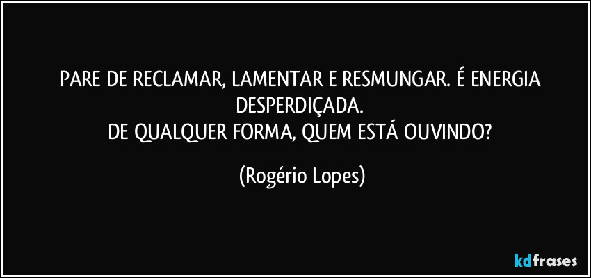 PARE DE RECLAMAR, LAMENTAR E RESMUNGAR. É ENERGIA DESPERDIÇADA. 
DE QUALQUER FORMA, QUEM ESTÁ OUVINDO? (Rogério Lopes)