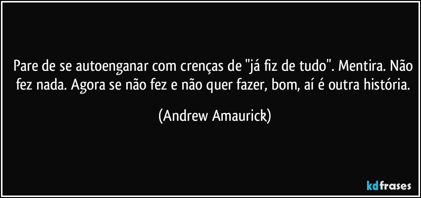 Pare de se autoenganar com crenças de "já fiz de tudo". Mentira. Não fez nada. Agora se não fez e não quer fazer, bom, aí é outra história. (Andrew Amaurick)