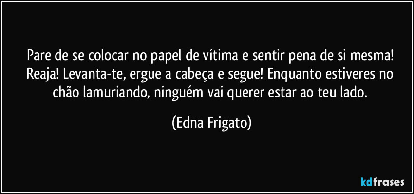 Pare de se colocar no papel de vítima e sentir pena de si mesma! Reaja! Levanta-te, ergue a cabeça e segue! Enquanto estiveres no chão lamuriando, ninguém vai querer estar ao teu lado. (Edna Frigato)