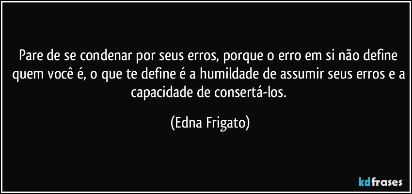 Pare de se condenar por seus erros, porque o erro em si não define quem você é, o que te define é a humildade de assumir seus erros e a capacidade de consertá-los. (Edna Frigato)