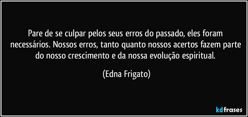 Pare de se culpar pelos seus erros do passado, eles foram necessários. Nossos erros, tanto quanto nossos acertos fazem parte do nosso crescimento e da nossa evolução espiritual. (Edna Frigato)