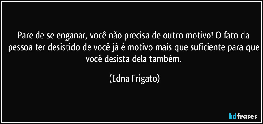 Pare de se enganar, você não precisa de outro motivo! O fato da pessoa ter desistido de você já é motivo mais que suficiente para que você desista dela também. (Edna Frigato)