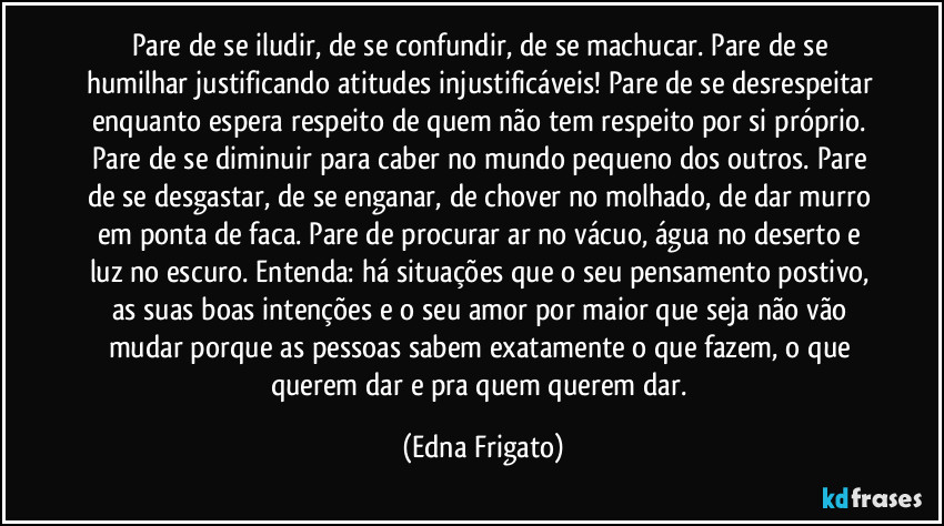 Pare de se iludir, de se confundir, de se machucar. Pare de se humilhar justificando atitudes injustificáveis! Pare de se desrespeitar enquanto espera respeito de quem não tem respeito por si próprio. Pare de se diminuir para caber no mundo pequeno dos outros. Pare de se desgastar, de se enganar, de chover no molhado, de dar murro em ponta de faca. Pare de procurar ar no vácuo, água no deserto e luz no escuro. Entenda: há situações que o seu pensamento postivo, as suas boas intenções e o seu amor por maior que seja não vão mudar porque as pessoas sabem exatamente o que fazem, o que querem dar e pra quem querem dar. (Edna Frigato)