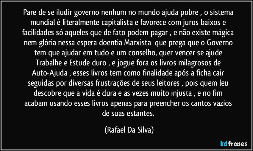 Pare de se iludir governo nenhum no mundo ajuda pobre , o sistema mundial é literalmente capitalista e favorece com juros baixos e facilidades só aqueles que de fato podem pagar , e não existe mágica nem glória nessa espera doentia Marxista ⁠que prega que o Governo tem que ajudar em tudo e um conselho, quer vencer se ajude Trabalhe e Estude duro , e jogue fora os livros milagrosos de Auto-Ajuda , esses livros tem como finalidade após a ficha cair seguidas por diversas frustrações de seus leitores , pois quem leu descobre que a vida é dura e as vezes muito injusta , e no fim acabam usando esses livros apenas para preencher os cantos vazios de suas estantes. (Rafael Da Silva)