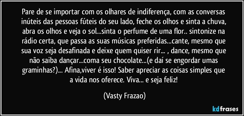 Pare de se importar com os olhares de indiferença, com as conversas inúteis das pessoas fúteis do seu lado, feche os olhos e sinta a chuva, abra os olhos e veja o sol...sinta o perfume de uma flor.. sintonize na rádio certa, que passa as suas músicas preferidas...cante, mesmo que sua voz seja desafinada e deixe quem quiser rir... , dance, mesmo que não saiba dançar...coma seu chocolate...(e daí se engordar umas graminhas?)... Afina,viver é isso! Saber apreciar as coisas simples que a vida nos oferece. Viva... e seja feliz! (Vasty Frazao)