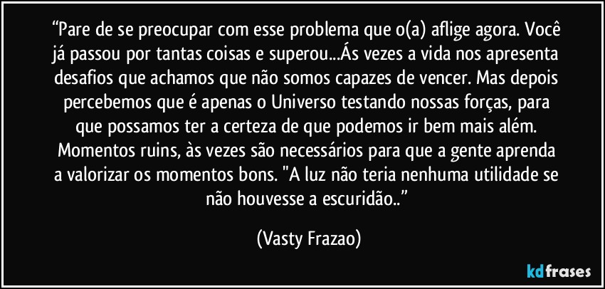 “Pare de se preocupar com esse problema que o(a) aflige agora. Você já passou por tantas coisas e superou...Ás vezes a vida nos apresenta desafios que achamos que não somos capazes de vencer. Mas depois percebemos que é apenas o Universo testando nossas forças, para que possamos ter a certeza de que podemos ir bem mais além. Momentos ruins, às vezes são necessários para que a gente aprenda a valorizar os momentos bons. "A luz não teria nenhuma utilidade se não houvesse a escuridão..” (Vasty Frazao)